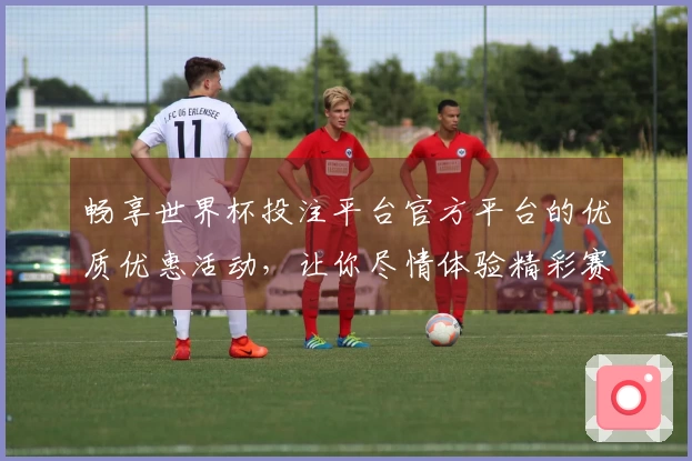 畅享世界杯投注平台官方平台的优质优惠活动，让你尽情体验精彩赛事直播